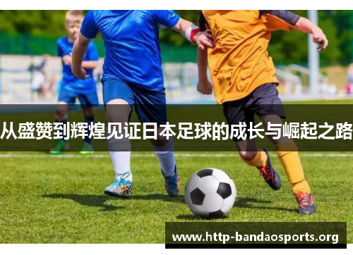 从盛赞到辉煌见证日本足球的成长与崛起之路